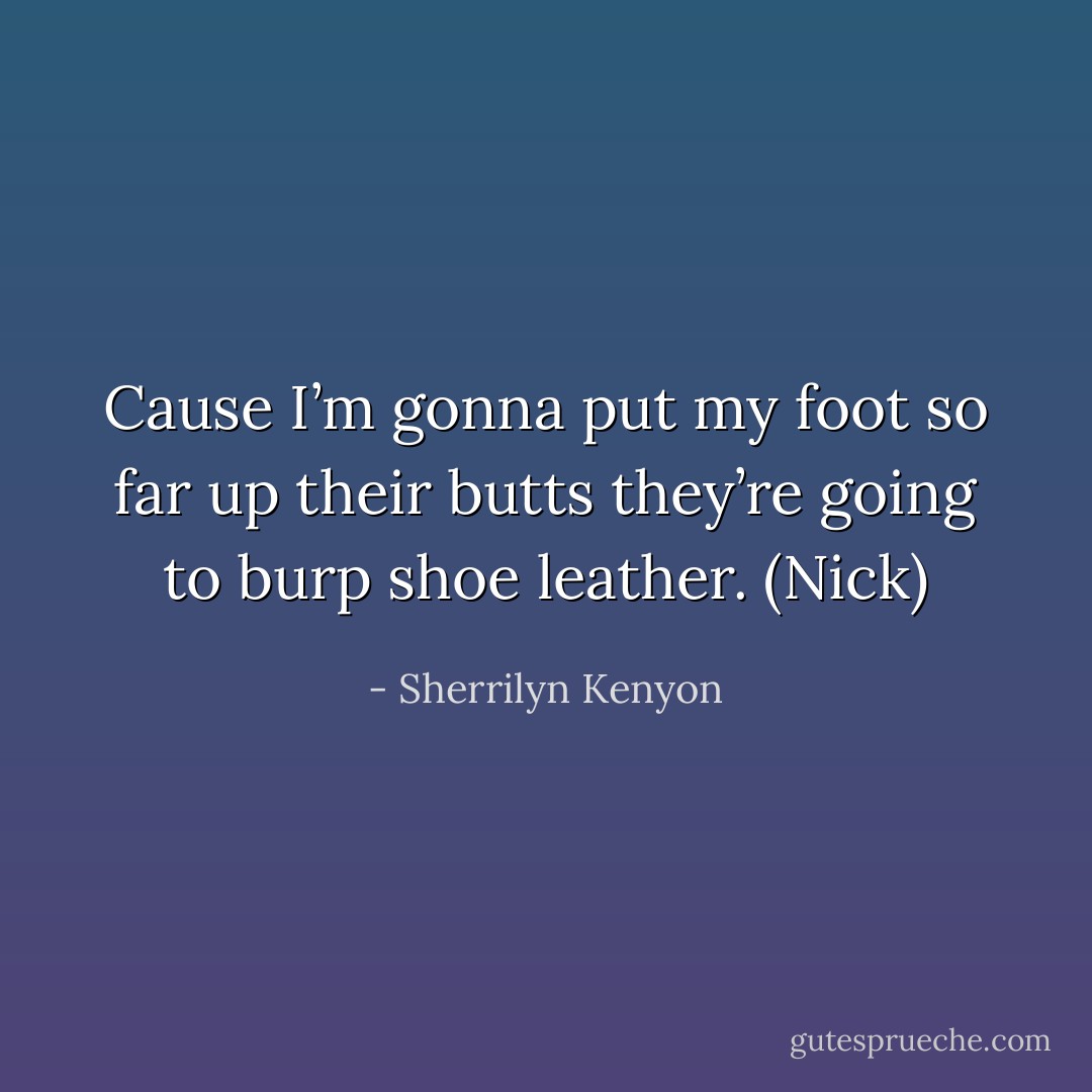 Cause I’m gonna put my foot so far up their butts they’re going to burp shoe leather. (Nick) - Sherrilyn Kenyon