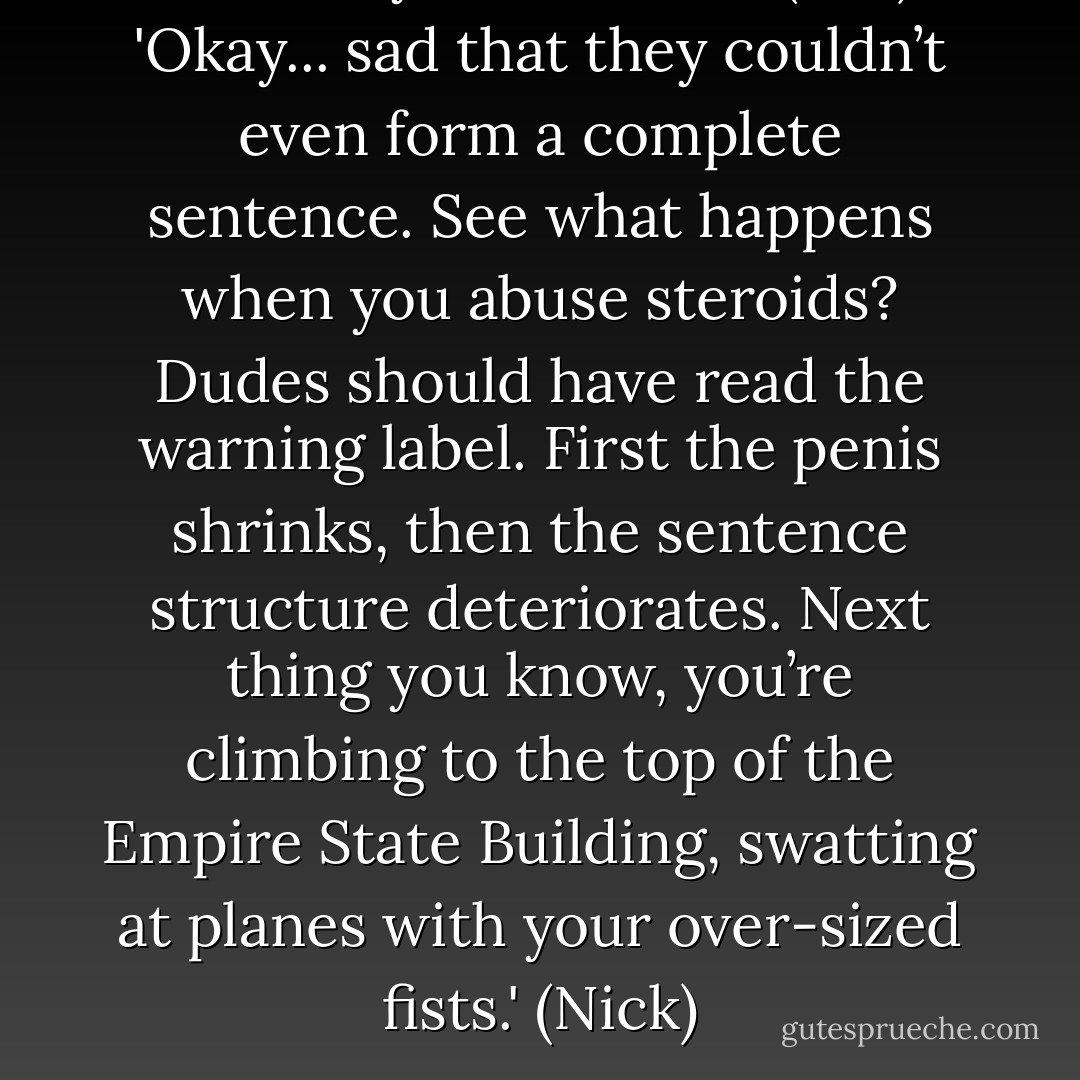 Nerd boy? Where he? (Biff)<br />'Okay... sad that they couldn’t even form a complete sentence. See what happens when you abuse steroids? Dudes should have read the warning label. First the penis shrinks, then the sentence structure deteriorates. Next thing you know, you’re climbing to the top of the Empire State Building, swatting at planes with your over-sized fists.' (Nick) - Sherrilyn Kenyon