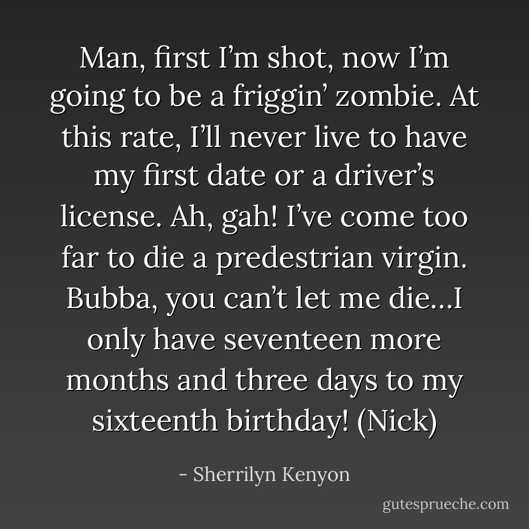 Man, first I’m shot, now I’m going to be a friggin’ zombie. At this rate, I’ll never live to have my first date or a driver’s license. Ah, gah! I’ve come too far to die a predestrian virgin. Bubba, you can’t let me die…I only have seventeen more months and three days to my sixteenth birthday! (Nick) - Sherrilyn Kenyon