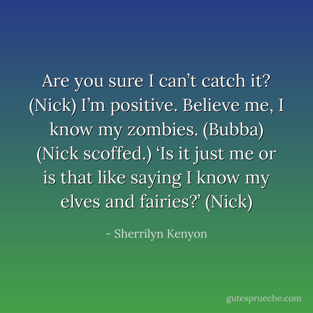 Are you sure I can’t catch it? (Nick)<br />I’m positive. Believe me, I know my zombies. (Bubba)<br />(Nick scoffed.) ‘Is it just me or is that like saying I know my elves and fairies?’ (Nick) - Sherrilyn Kenyon