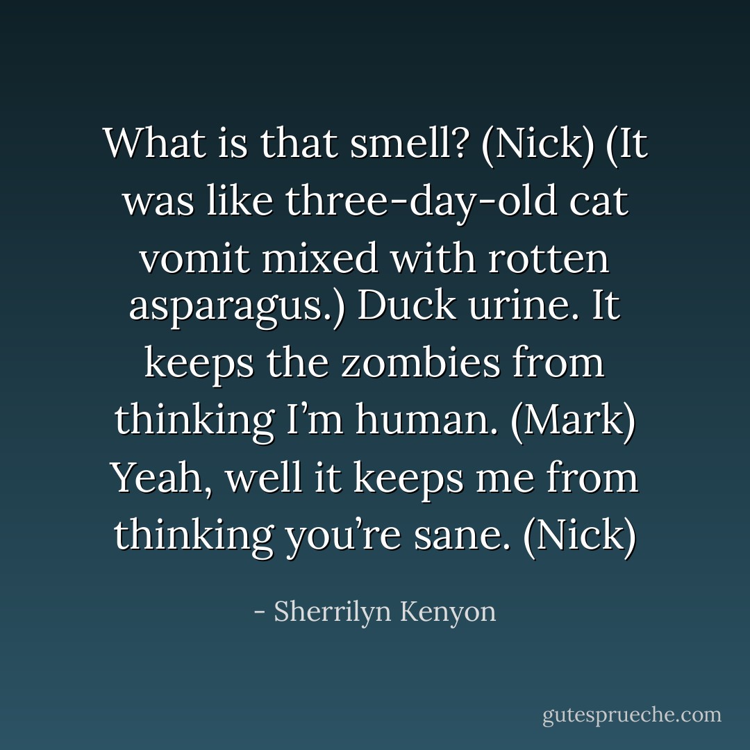 What is that smell? (Nick)<br />(It was like three-day-old cat vomit mixed with rotten asparagus.)<br />Duck urine. It keeps the zombies from thinking I’m human. (Mark)<br />Yeah, well it keeps me from thinking you’re sane. (Nick) - Sherrilyn Kenyon