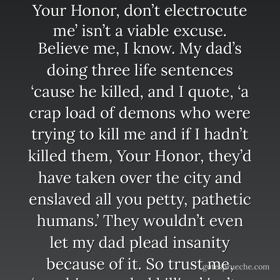 I was keeping Bubba from committing a felony. No offense, but ‘he’s a zombie, Your Honor, don’t electrocute me’ isn’t a viable excuse. Believe me, I know. My dad’s doing three life sentences ‘cause he killed, and I quote, ‘a crap load of demons who were trying to kill me and if I hadn’t killed them, Your Honor, they’d have taken over the city and enslaved all you petty, pathetic humans.’ They wouldn’t even let my dad plead insanity because of it. So trust me, ‘zombies needed killing’ isn’t a legit defense. (Nick) - Sherrilyn Kenyon