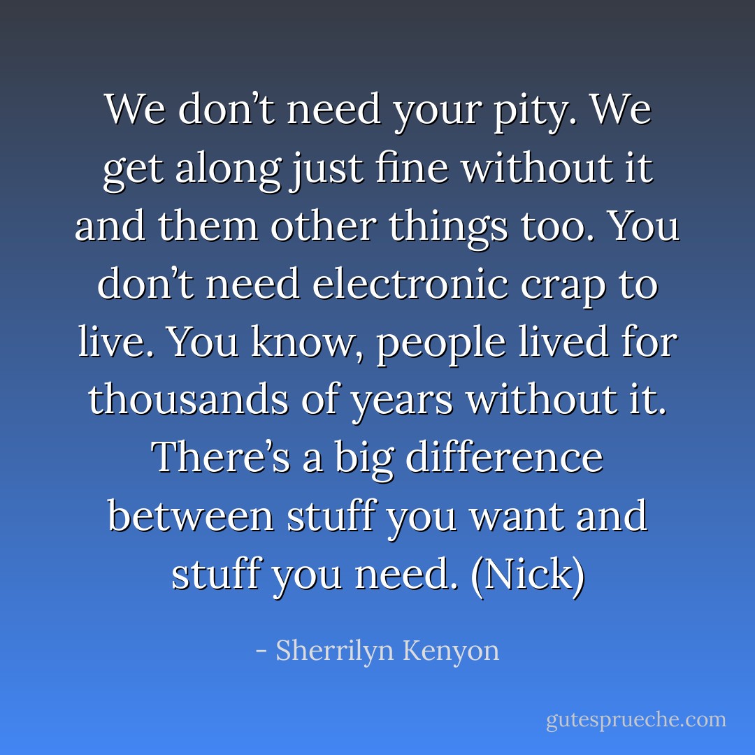We don’t need your pity. We get along just fine without it and them other things too. You don’t need electronic crap to live. You know, people lived for thousands of years without it. There’s a big difference between stuff you want and stuff you need. (Nick) - Sherrilyn Kenyon