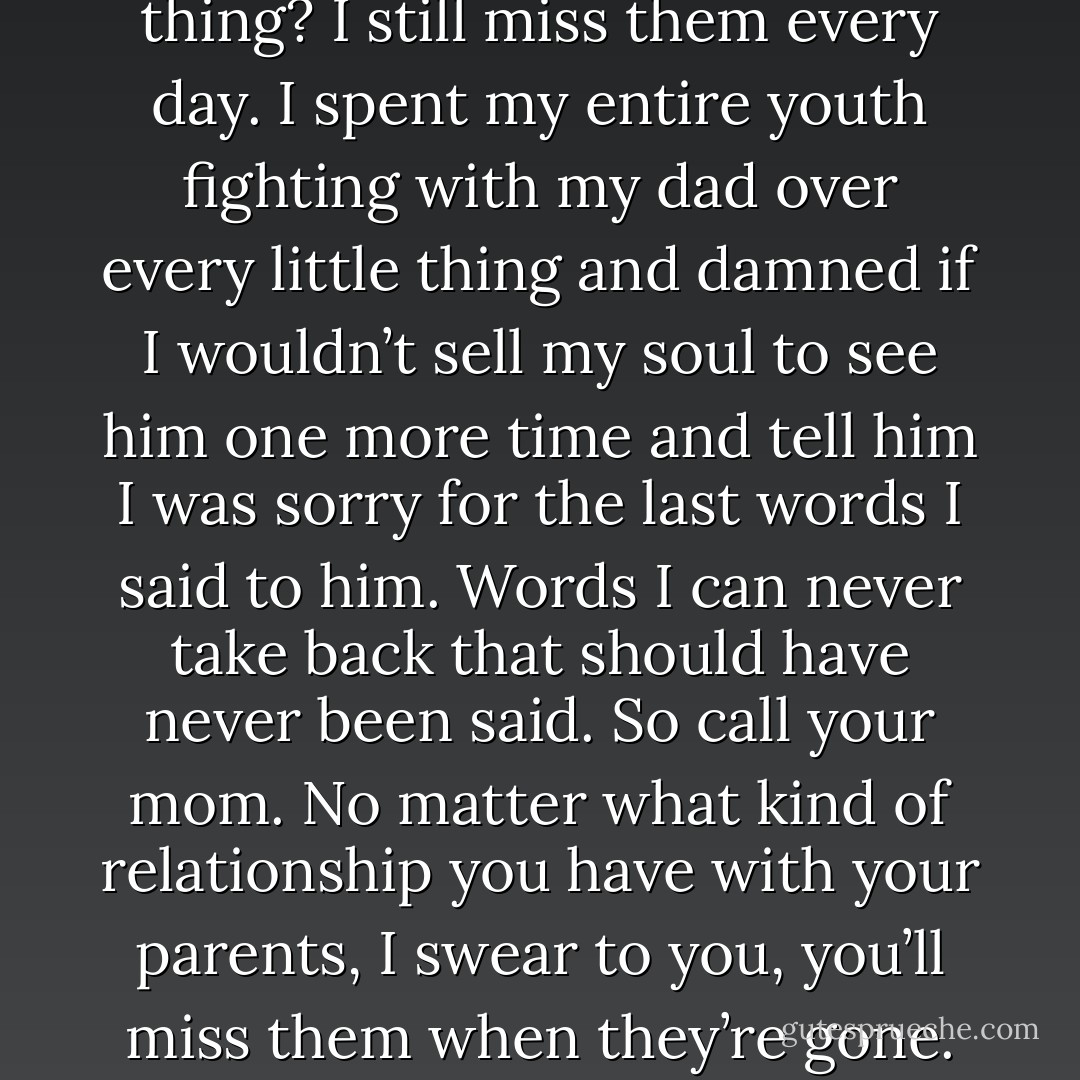 My parents died a long time ago. And you know the sad thing? I still miss them every day. I spent my entire youth fighting with my dad over every little thing and damned if I wouldn’t sell my soul to see him one more time and tell him I was sorry for the last words I said to him. Words I can never take back that should have never been said. So call your mom. No matter what kind of relationship you have with your parents, I swear to you, you’ll miss them when they’re gone. (Kyrian) - Sherrilyn Kenyon