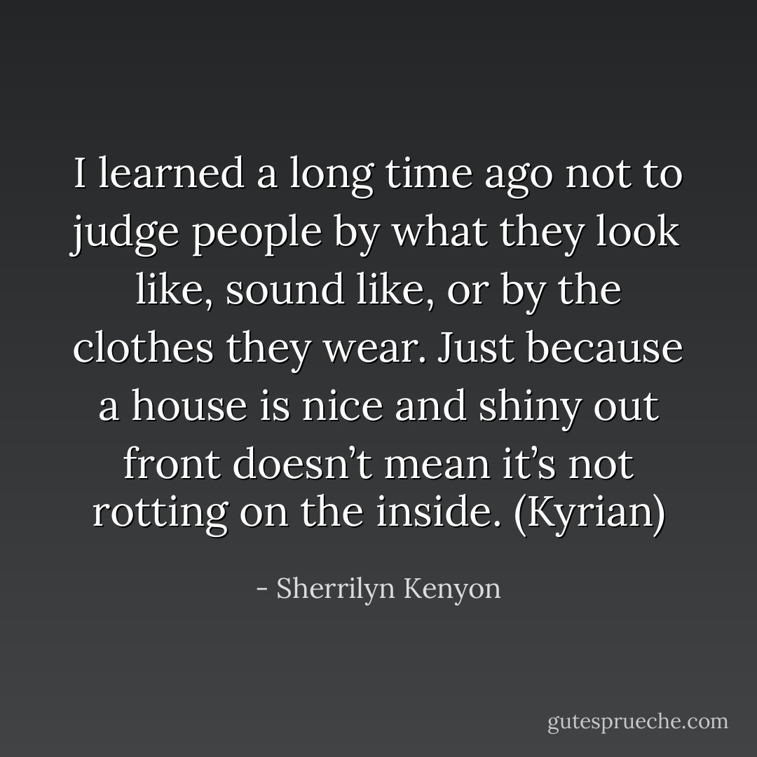 I learned a long time ago not to judge people by what they look like, sound like, or by the clothes they wear. Just because a house is nice and shiny out front doesn’t mean it’s not rotting on the inside. (Kyrian) - Sherrilyn Kenyon
