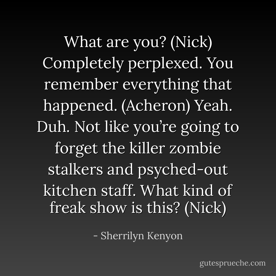 What are you? (Nick)<br />Completely perplexed. You remember everything that happened. (Acheron)<br />Yeah. Duh. Not like you’re going to forget the killer zombie stalkers and psyched-out kitchen staff. What kind of freak show is this? (Nick) - Sherrilyn Kenyon