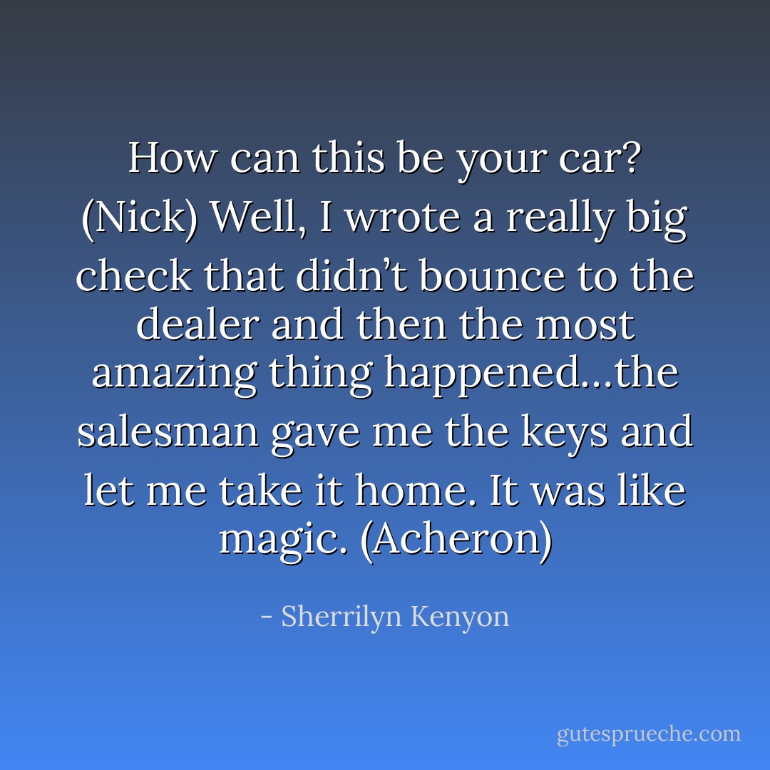 How can this be your car? (Nick)<br />Well, I wrote a really big check that didn’t bounce to the dealer and then the most amazing thing happened…the salesman gave me the keys and let me take it home. It was like magic. (Acheron) - Sherrilyn Kenyon