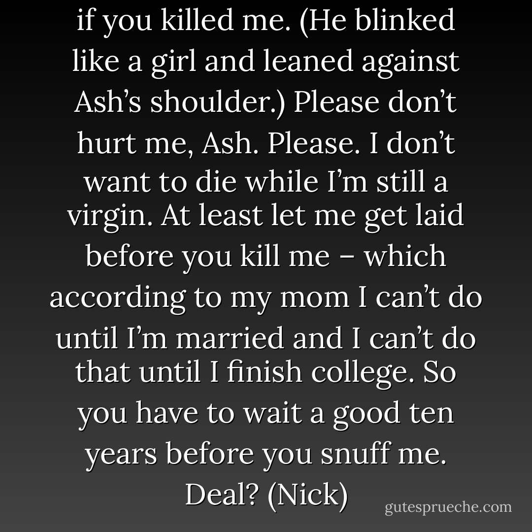 Not half as much as I’d miss me if you killed me. (He blinked like a girl and leaned against Ash’s shoulder.) Please don’t hurt me, Ash. Please. I don’t want to die while I’m still a virgin. At least let me get laid before you kill me – which according to my mom I can’t do until I’m married and I can’t do that until I finish college. So you have to wait a good ten years before you snuff me. Deal? (Nick) - Sherrilyn Kenyon