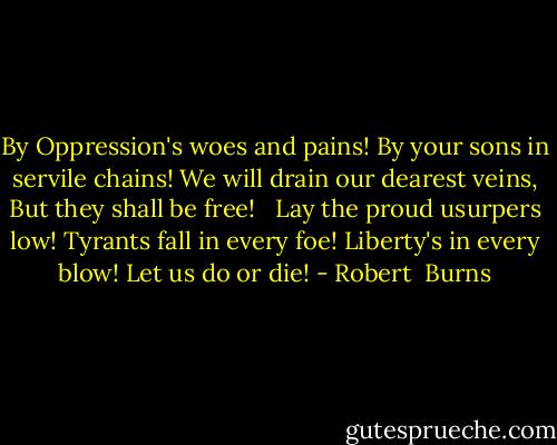 By Oppression's woes and pains!<br />By your sons in servile chains!<br />We will drain our dearest veins,<br />But they shall be free!<br /> <br />Lay the proud usurpers low!<br />Tyrants fall in every foe!<br />Liberty's in every blow!<br />Let us do or die! - Robert  Burns