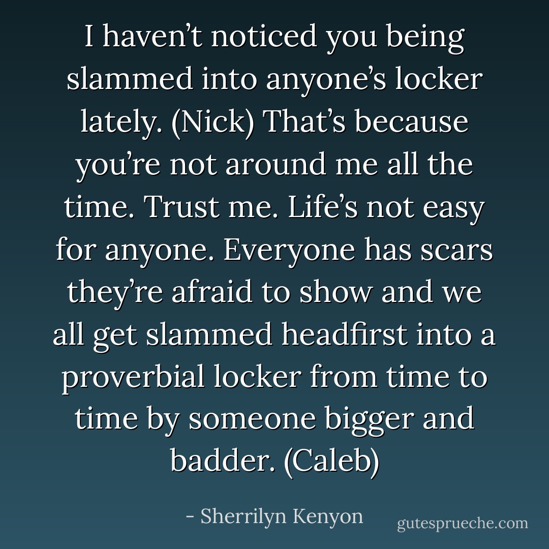 I haven’t noticed you being slammed into anyone’s locker lately. (Nick)<br />That’s because you’re not around me all the time. Trust me. Life’s not easy for anyone. Everyone has scars they’re afraid to show and we all get slammed headfirst into a proverbial locker from time to time by someone bigger and badder. (Caleb) - Sherrilyn Kenyon