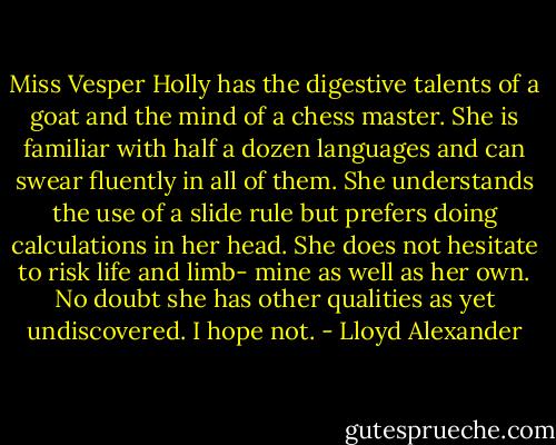Miss Vesper Holly has the digestive talents of a goat and the mind of a chess master. She is familiar with half a dozen languages and can swear fluently in all of them. She understands the use of a slide rule but prefers doing calculations in her head. She does not hesitate to risk life and limb- mine as well as her own. No doubt she has other qualities as yet undiscovered. I hope not. - Lloyd Alexander