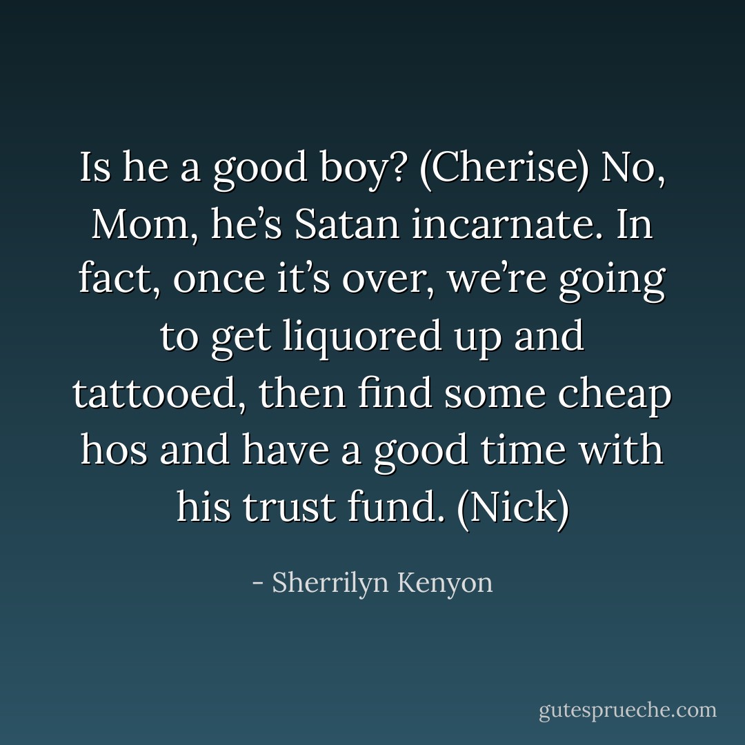 Is he a good boy? (Cherise)<br />No, Mom, he’s Satan incarnate. In fact, once it’s over, we’re going to get liquored up and tattooed, then find some cheap hos and have a good time with his trust fund. (Nick) - Sherrilyn Kenyon