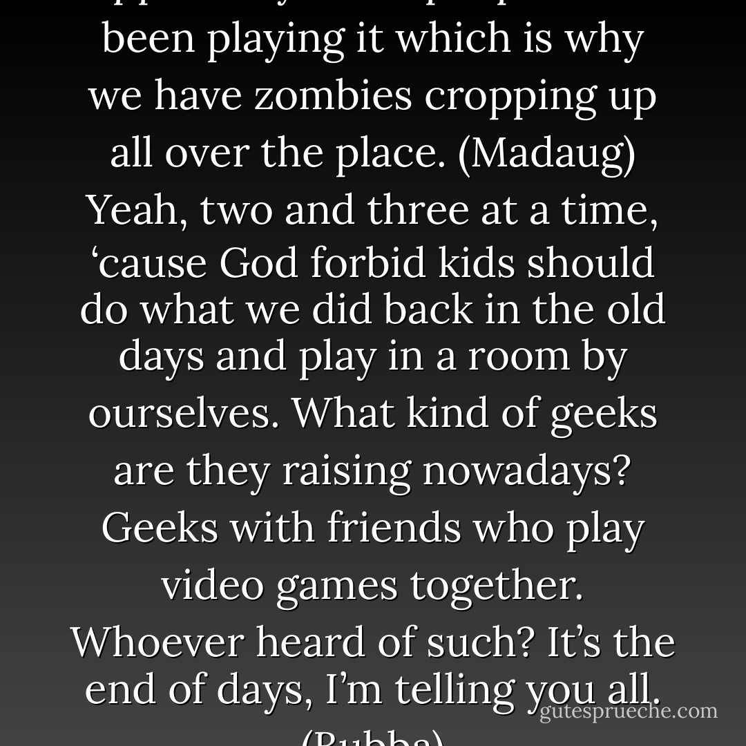 I don’t know who has it, but apparently other people have been playing it which is why we have zombies cropping up all over the place. (Madaug)<br />Yeah, two and three at a time, ‘cause God forbid kids should do what we did back in the old days and play in a room by ourselves. What kind of geeks are they raising nowadays? Geeks with friends who play video games together. Whoever heard of such? It’s the end of days, I’m telling you all. (Bubba) - Sherrilyn Kenyon