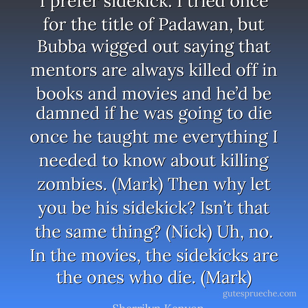 I prefer sidekick. I tried once for the title of Padawan, but Bubba wigged out saying that mentors are always killed off in books and movies and he’d be damned if he was going to die once he taught me everything I needed to know about killing zombies. (Mark)<br />Then why let you be his sidekick? Isn’t that the same thing? (Nick)<br />Uh, no. In the movies, the sidekicks are the ones who die. (Mark) - Sherrilyn Kenyon