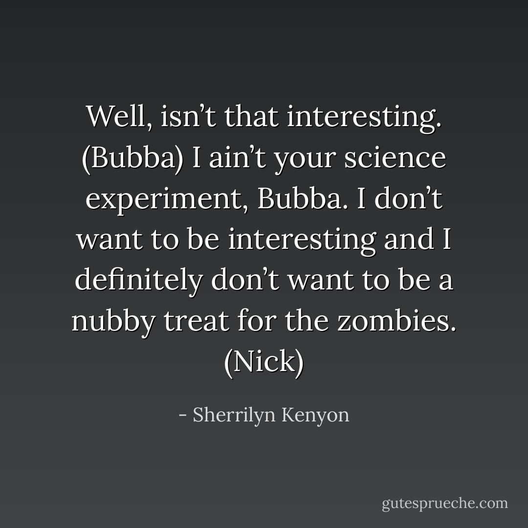 Well, isn’t that interesting. (Bubba)<br />I ain’t your science experiment, Bubba. I don’t want to be interesting and I definitely don’t want to be a nubby treat for the zombies. (Nick) - Sherrilyn Kenyon