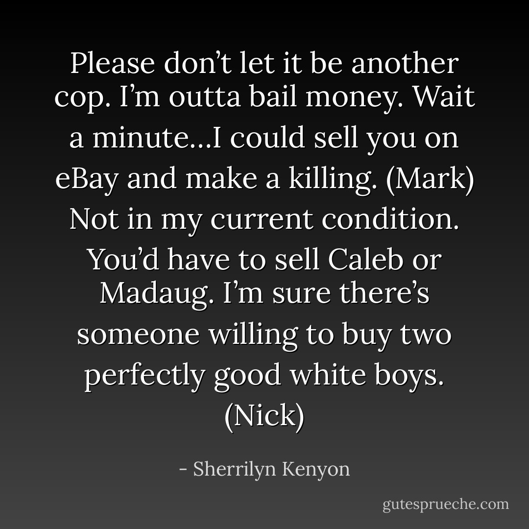 Please don’t let it be another cop. I’m outta bail money. Wait a minute…I could sell you on eBay and make a killing. (Mark)<br />Not in my current condition. You’d have to sell Caleb or Madaug. I’m sure there’s someone willing to buy two perfectly good white boys. (Nick) - Sherrilyn Kenyon