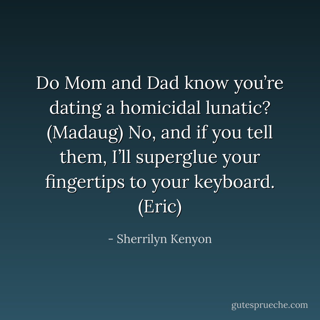 Do Mom and Dad know you’re dating a homicidal lunatic? (Madaug)<br />No, and if you tell them, I’ll superglue your fingertips to your keyboard. (Eric) - Sherrilyn Kenyon