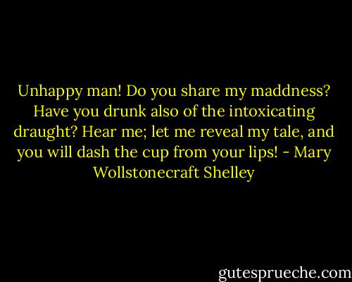 Unhappy man! Do you share my maddness? Have you drunk also of the intoxicating draught? Hear me; let me reveal my tale, and you will dash the cup from your lips! - Mary Wollstonecraft Shelley