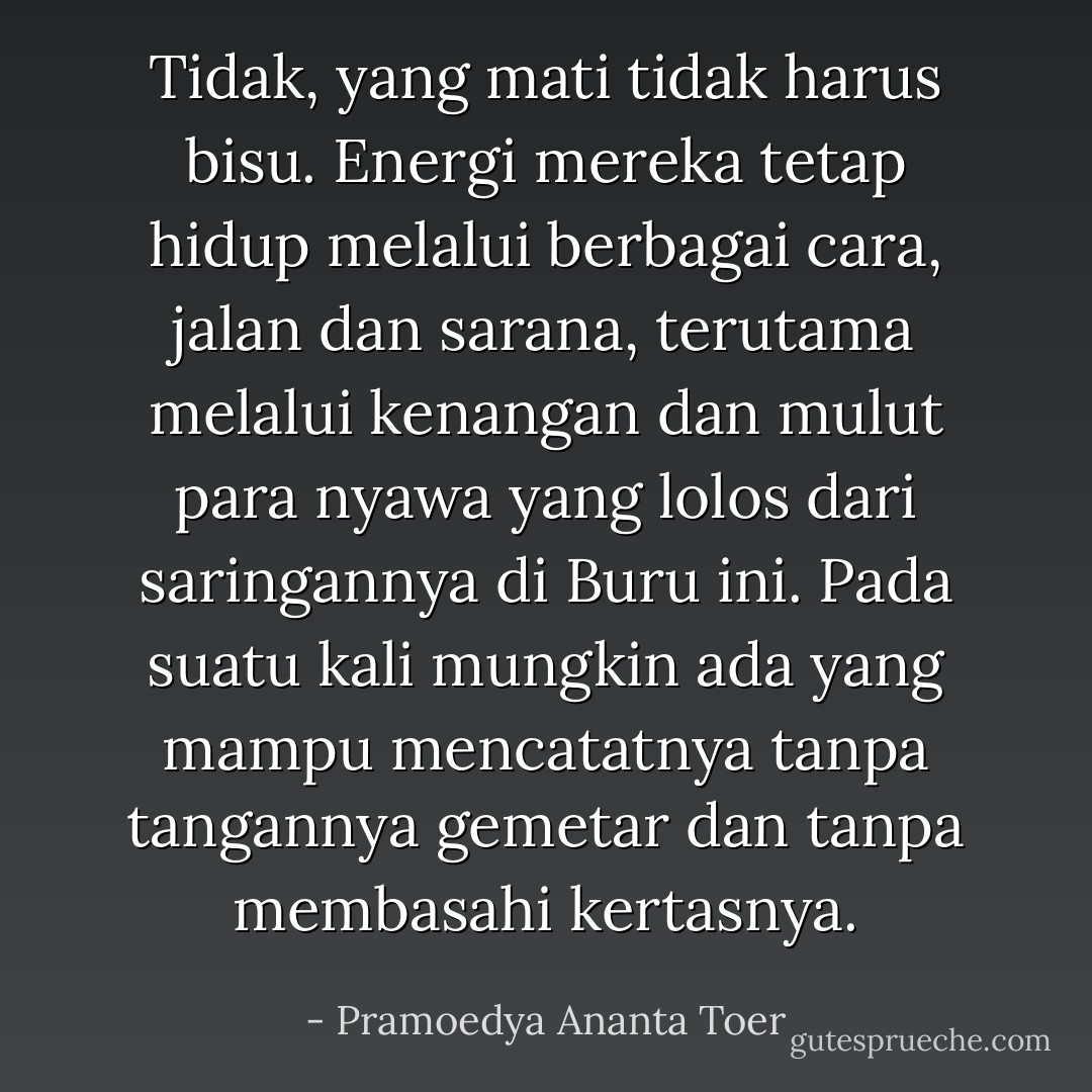 Tidak, yang mati tidak harus bisu. Energi mereka tetap hidup melalui berbagai cara, jalan dan sarana, terutama melalui kenangan dan mulut para nyawa yang lolos dari saringannya di Buru ini. Pada suatu kali mungkin ada yang mampu mencatatnya tanpa tangannya gemetar dan tanpa membasahi kertasnya. - Pramoedya Ananta Toer