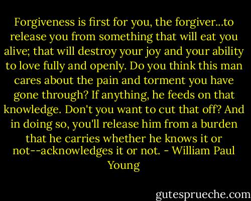 Forgiveness is first for you, the forgiver...to release you from something that will eat you alive; that will destroy your joy and your ability to love fully and openly. Do you think this man cares about the pain and torment you have gone through? If anything, he feeds on that knowledge. Don't you want to cut that off? And in doing so, you'll release him from a burden that he carries whether he knows it or not--acknowledges it or not. - William Paul Young