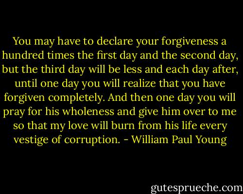 You may have to declare your forgiveness a hundred times the first day and the second day, but the third day will be less and each day after, until one day you will realize that you have forgiven completely. And then one day you will pray for his wholeness and give him over to me so that my love will burn from his life every vestige of corruption. - William Paul Young