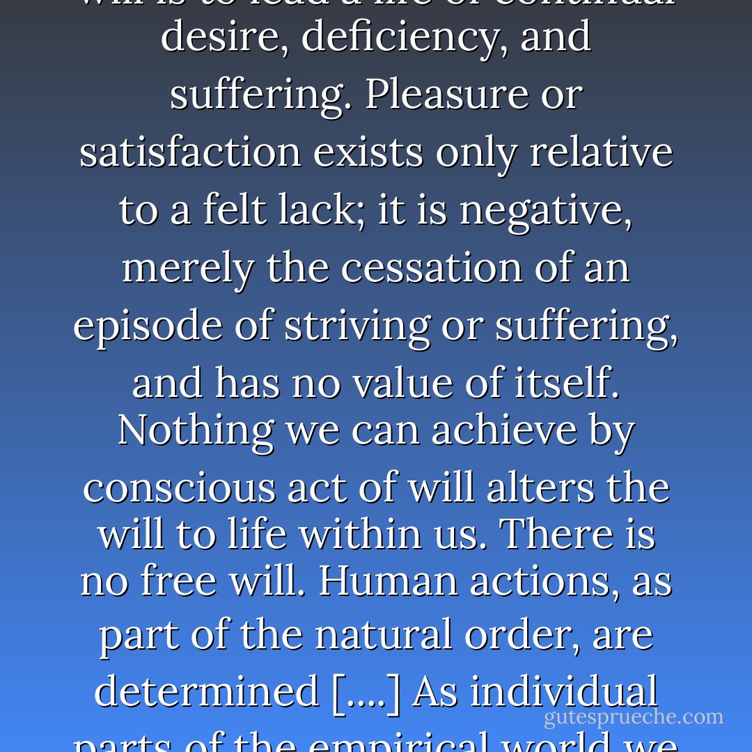 The will has no overall purpose, aims at no highest good, and can never be satisfied. Although it is our essence, it strikes us as an alien agency within, striving for life and procreation blindly, mediated only secondarily by consciousness. Instinctive sexuality is at our core, interfering constantly with the life of the intellect. To be an individual expression of this will is to lead a life of continual desire, deficiency, and suffering. Pleasure or satisfaction exists only relative to a felt lack; it is negative, merely the cessation of an episode of striving or suffering, and has no value of itself. Nothing we can achieve by conscious act of will alters the will to life within us. There is no free will. Human actions, as part of the natural order, are determined [....] As individual parts of the empirical world we are ineluctably pushed through life by a force inside us which is not of our choosing, which gives rise to needs and desires we can never fully satisfy, and is without ultimate purpose. Schopenhauer concludes that it would have been better not to exist—and that the world itself is something whose existence we should deplore rather than celebrate. - Christopher Janaway