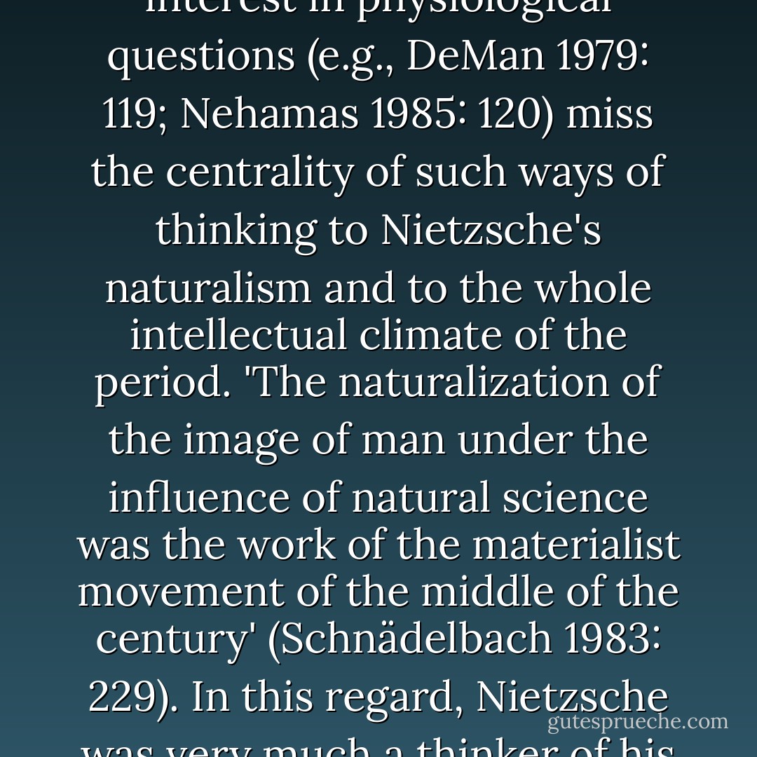 Ahistorical commentators who too readily dismiss Nietzsche's interest in physiological questions (e.g., DeMan 1979: 119; Nehamas 1985: 120) miss the centrality of such ways of thinking to Nietzsche's naturalism and to the whole intellectual climate of the period. 'The naturalization of the image of man under the influence of natural science was the work of the materialist movement of the middle of the century' (Schnädelbach 1983: 229). In this regard, Nietzsche was very much a thinker of his times. - Brian Leiter
