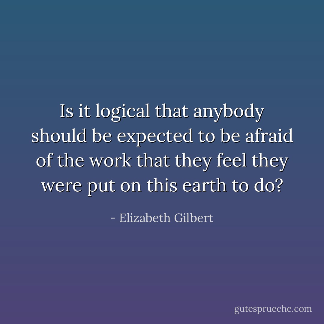 Is it logical that anybody should be expected to be afraid of the work that they feel they were put on this earth to do? - Elizabeth Gilbert