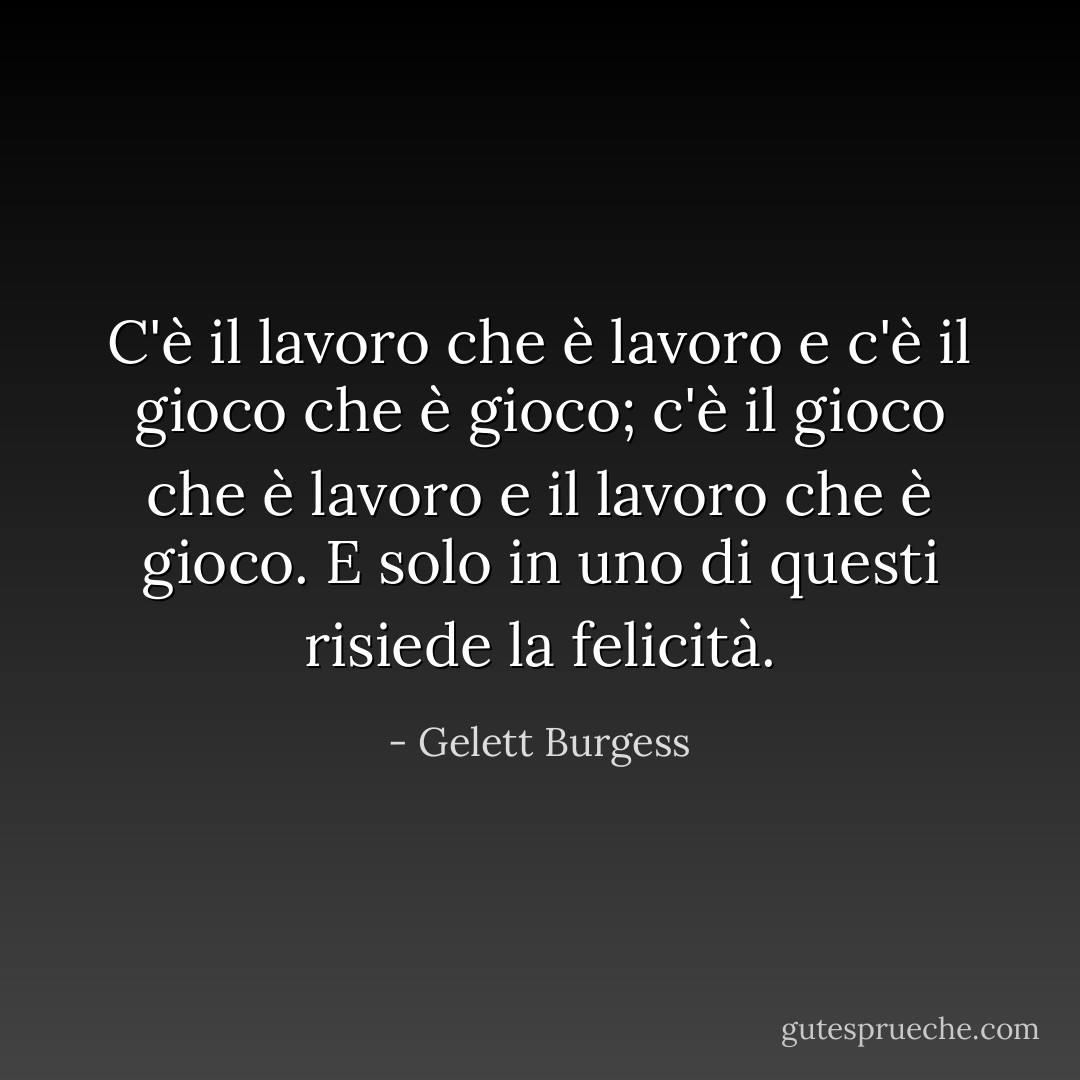 C'è il lavoro che è lavoro e c'è il gioco che è gioco; c'è il gioco che è lavoro e il lavoro che è gioco. E solo in uno di questi risiede la felicità. - Gelett Burgess