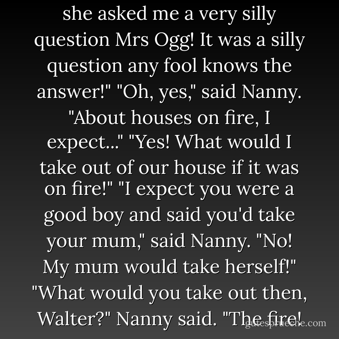 Walter Plinge said: "You know she asked me a very silly question Mrs Ogg! It was a silly question any fool knows the answer!"<br />"Oh, yes," said Nanny. "About houses on fire, I expect..."<br />"Yes! What would I take out of our house if it was on fire!"<br />"I expect you were a good boy and said you'd take your mum," said Nanny.<br />"No! My mum would take herself!"<br />"What would you take out then, Walter?" Nanny said.<br />"The fire! - Terry Pratchett
