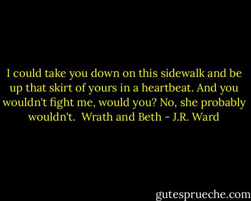 I could take you down on this sidewalk and be up that skirt of yours in a heartbeat. And you wouldn't fight me, would you? No, she probably wouldn't.<br /><br />Wrath and Beth - J.R. Ward