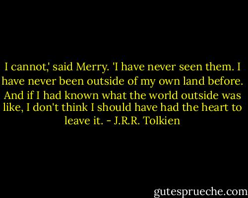 I cannot,' said Merry. 'I have never seen them. I have never been outside of my own land before. And if I had known what the world outside was like, I don't think I should have had the heart to leave it. - J.R.R. Tolkien