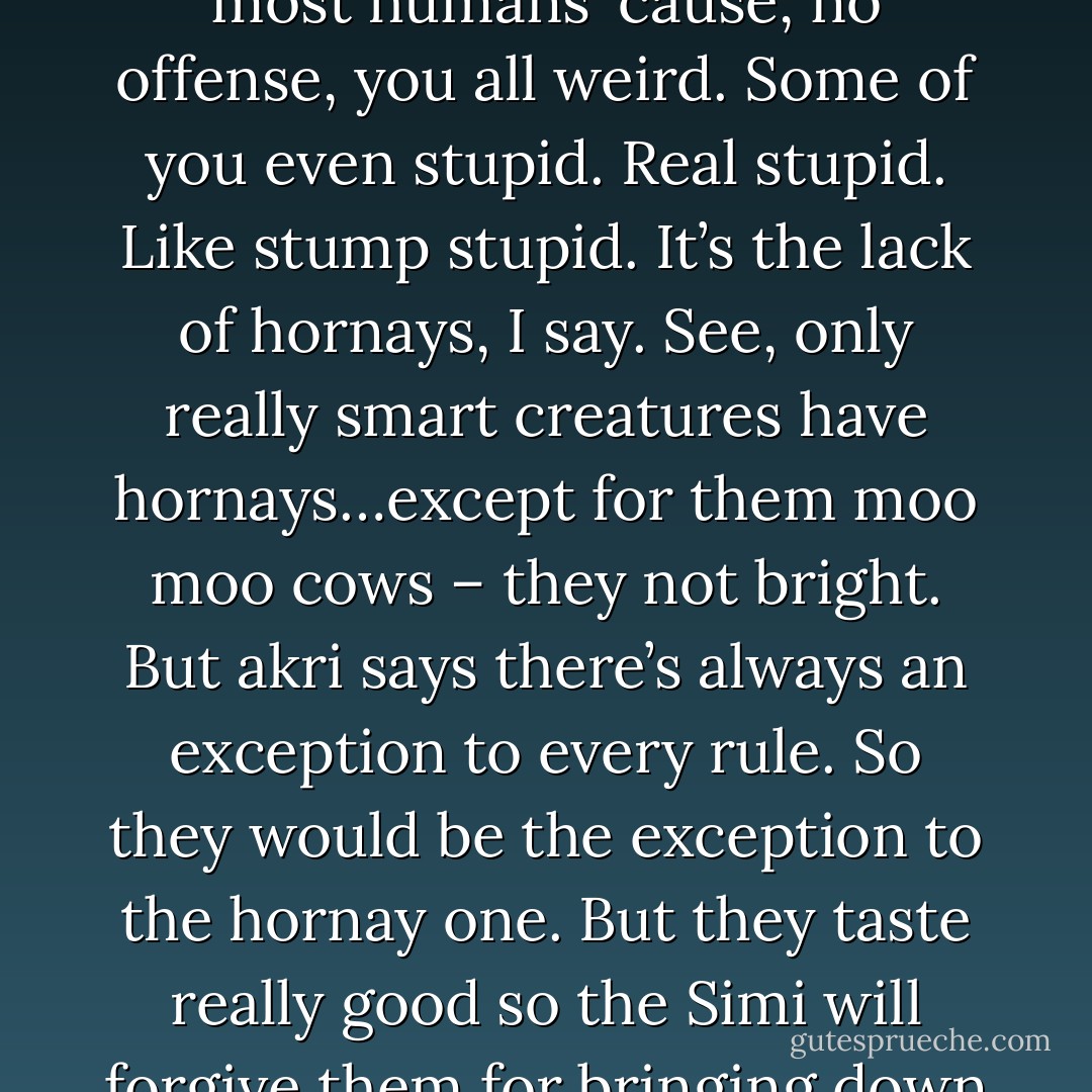 What? (Nick)<br />You one of them humans can’t follow Simi speak. That’s okay. This is why the Simi don’t bother talking to most humans ‘cause, no offense, you all weird. Some of you even stupid. Real stupid. Like stump stupid. It’s the lack of hornays, I say. See, only really smart creatures have hornays…except for them moo moo cows – they not bright. But akri says there’s always an exception to every rule. So they would be the exception to the hornay one. But they taste really good so the Simi will forgive them for bringing down her bell curve of superior intellect over all the other nonhorned subspecies. (Simi - Sherrilyn Kenyon