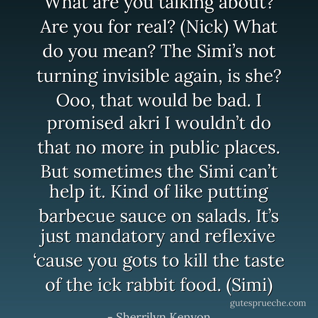 What are you talking about? Are you for real? (Nick)<br />What do you mean? The Simi’s not turning invisible again, is she? Ooo, that would be bad. I promised akri I wouldn’t do that no more in public places. But sometimes the Simi can’t help it. Kind of like putting barbecue sauce on salads. It’s just mandatory and reflexive ‘cause you gots to kill the taste of the ick rabbit food. (Simi) - Sherrilyn Kenyon