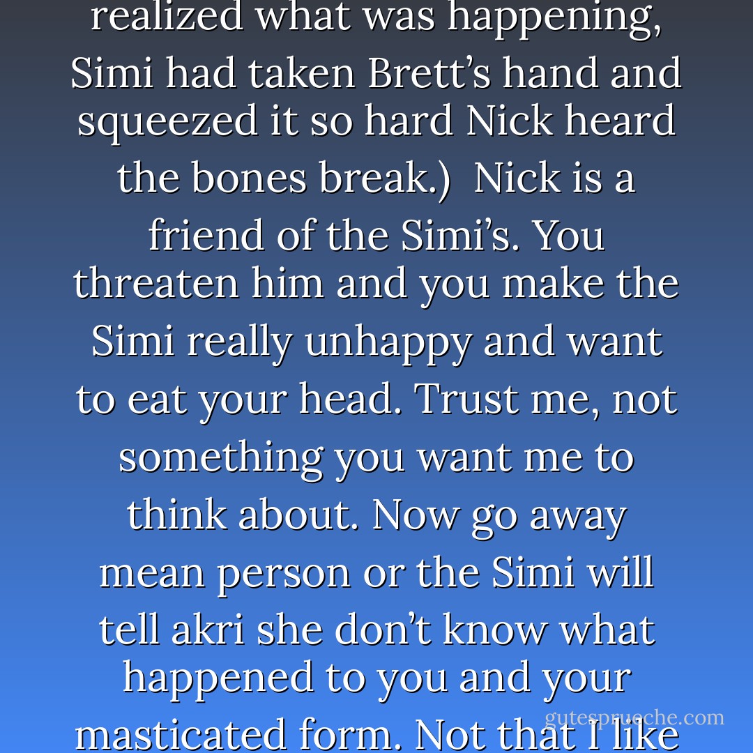 I don’t know what game you and geek boy are playing, Gautier. But you get in my way as I leave and I’ll wipe my boots on your balls. (Brett)<br />Before he realized what was happening, Simi had taken Brett’s hand and squeezed it so hard Nick heard the bones break.) <br />Nick is a friend of the Simi’s. You threaten him and you make the Simi really unhappy and want to eat your head. Trust me, not something you want me to think about. Now go away mean person or the Simi will tell akri she don’t know what happened to you and your masticated form. Not that I like to lie, but there are deceptions to every rule. And you’re about to become one. Now get in there and be quiet. (Simi) - Sherrilyn Kenyon