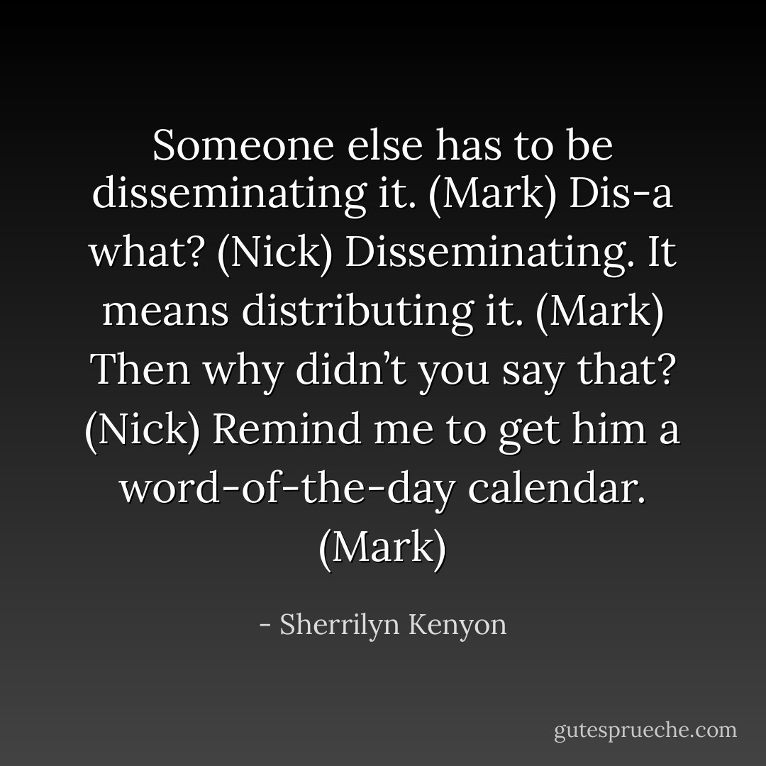 Someone else has to be disseminating it. (Mark)<br />Dis-a what? (Nick)<br />Disseminating. It means distributing it. (Mark)<br />Then why didn’t you say that? (Nick)<br />Remind me to get him a word-of-the-day calendar. (Mark) - Sherrilyn Kenyon
