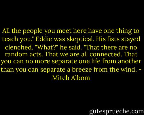 All the people you meet here have one thing to teach you." Eddie was skeptical. His fists stayed clenched. "What?" he said. "That there are no random acts. That we are all connected. That you can no more separate one life from another than you can separate a breeze from the wind. - Mitch Albom