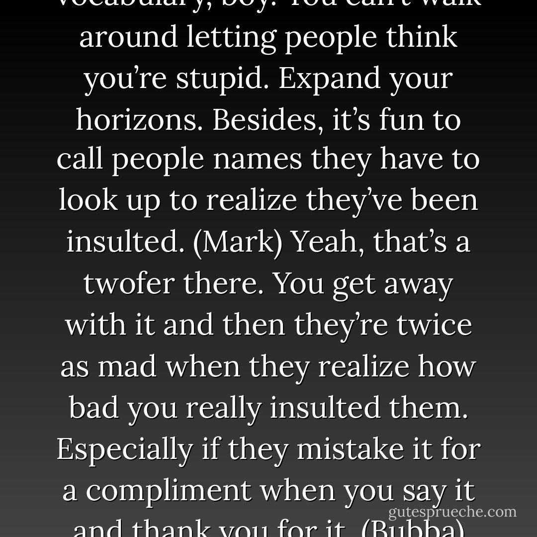 You need to up your vocabulary, boy. You can’t walk around letting people think you’re stupid. Expand your horizons. Besides, it’s fun to call people names they have to look up to realize they’ve been insulted. (Mark)<br />Yeah, that’s a twofer there. You get away with it and then they’re twice as mad when they realize how bad you really insulted them. Especially if they mistake it for a compliment when you say it and thank you for it. (Bubba) - Sherrilyn Kenyon
