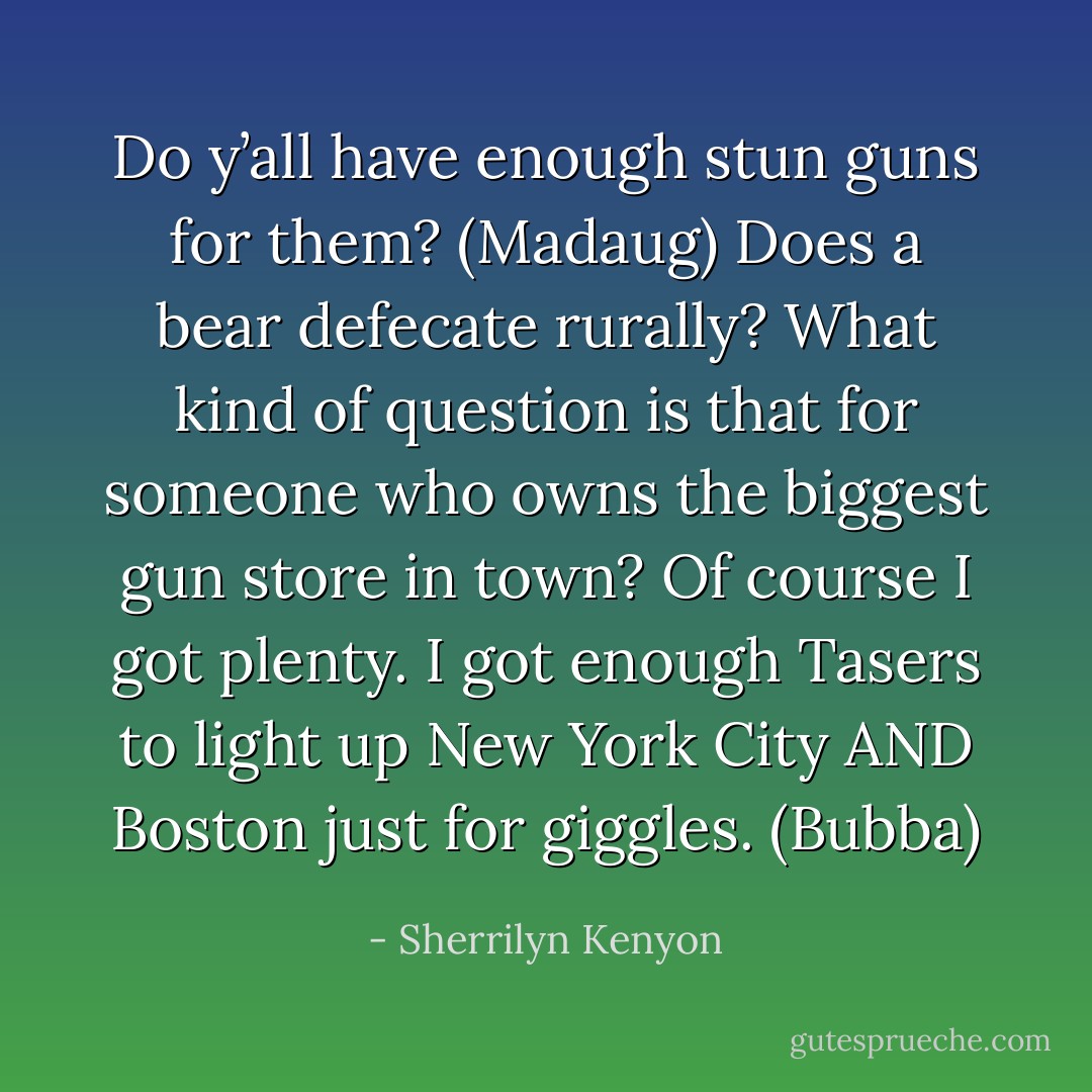 Do y’all have enough stun guns for them? (Madaug)<br />Does a bear defecate rurally? What kind of question is that for someone who owns the biggest gun store in town? Of course I got plenty. I got enough Tasers to light up New York City AND Boston just for giggles. (Bubba) - Sherrilyn Kenyon