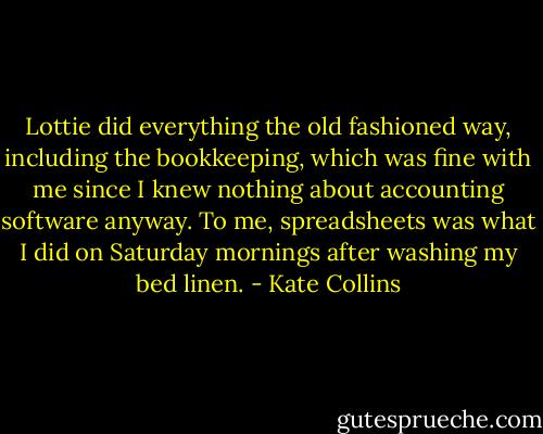 Lottie did everything the old fashioned way, including the bookkeeping, which was fine with me since I knew nothing about accounting software anyway. To me, spreadsheets was what I did on Saturday mornings after washing my bed linen. - Kate Collins