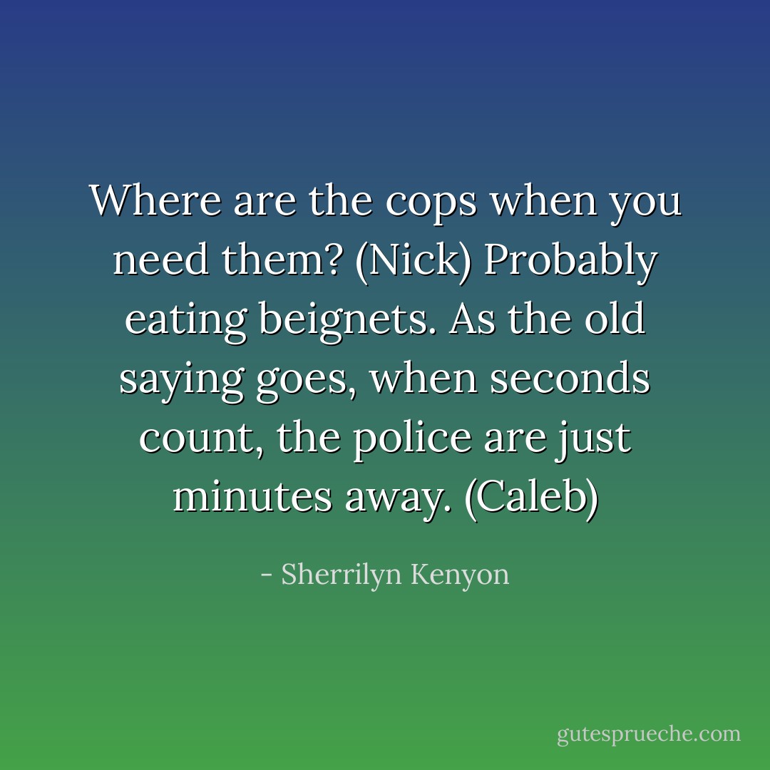 Where are the cops when you need them? (Nick)<br />Probably eating beignets. As the old saying goes, when seconds count, the police are just minutes away. (Caleb) - Sherrilyn Kenyon