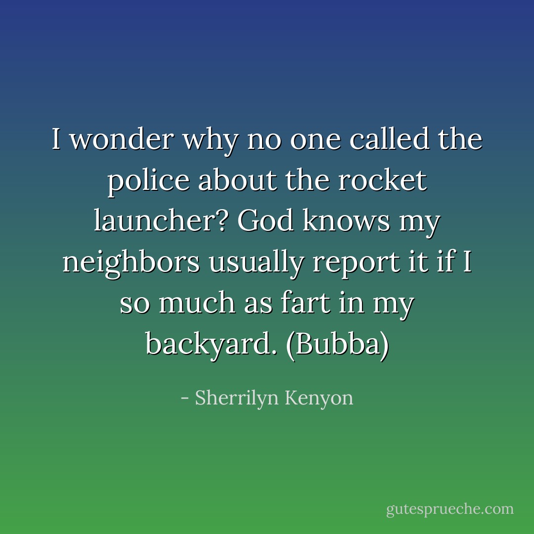 I wonder why no one called the police about the rocket launcher? God knows my neighbors usually report it if I so much as fart in my backyard. (Bubba) - Sherrilyn Kenyon