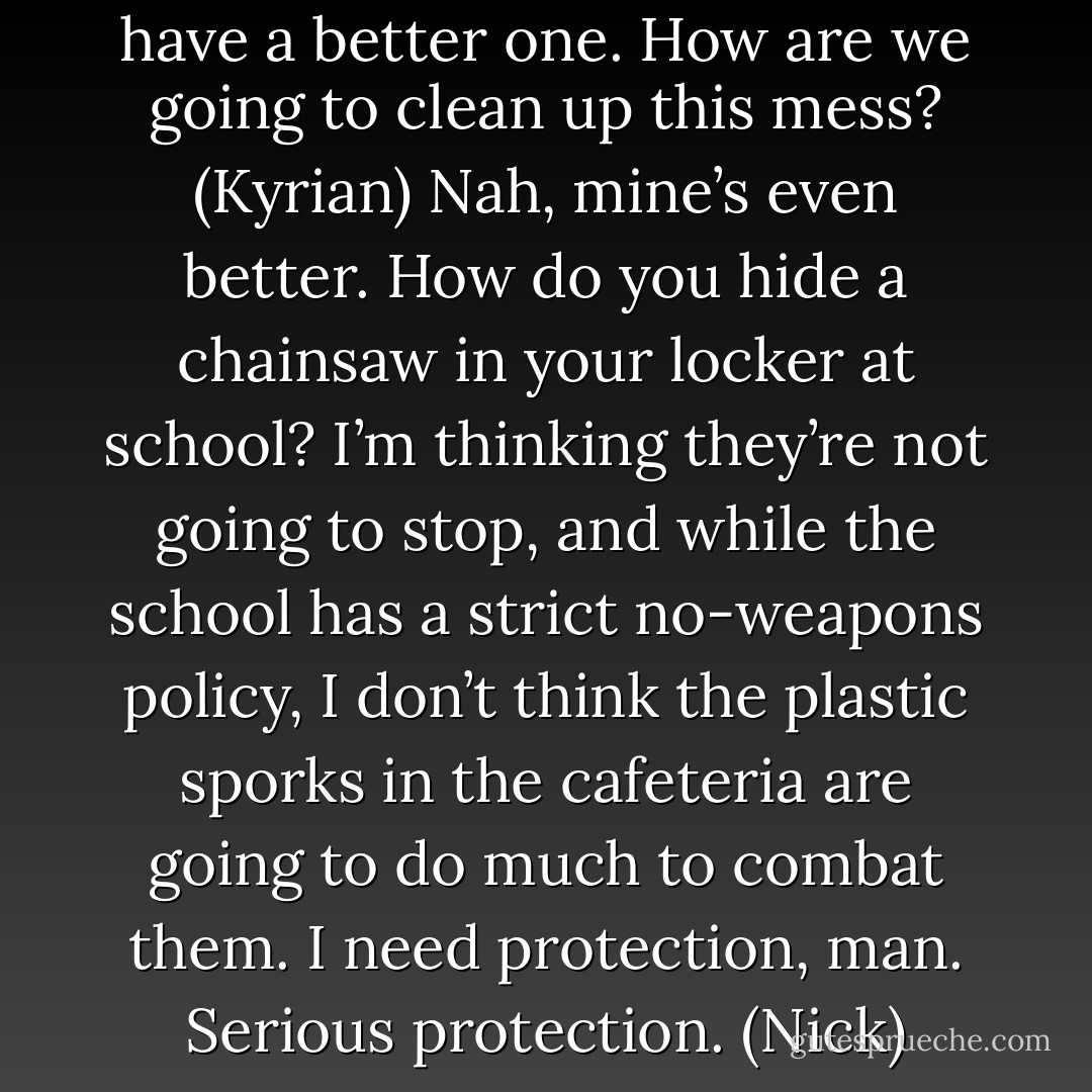 Good question. (Acheron)<br />I have a better one. How are we going to clean up this mess? (Kyrian)<br />Nah, mine’s even better. How do you hide a chainsaw in your locker at school? I’m thinking they’re not going to stop, and while the school has a strict no-weapons policy, I don’t think the plastic sporks in the cafeteria are going to do much to combat them. I need protection, man. Serious protection. (Nick) - Sherrilyn Kenyon
