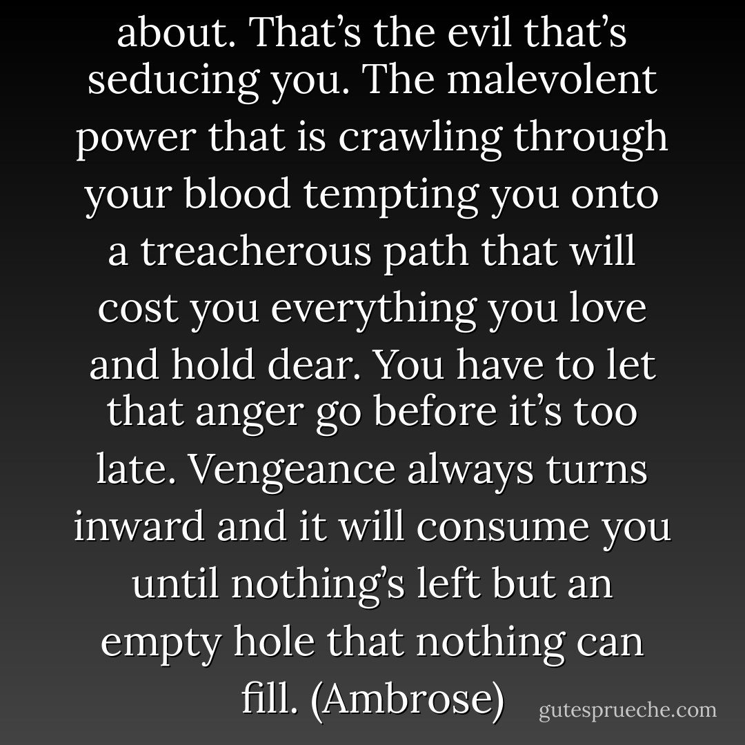 That’s exactly what I’m talking about. That’s the evil that’s seducing you. The malevolent power that is crawling through your blood tempting you onto a treacherous path that will cost you everything you love and hold dear. You have to let that anger go before it’s too late. Vengeance always turns inward and it will consume you until nothing’s left but an empty hole that nothing can fill. (Ambrose) - Sherrilyn Kenyon