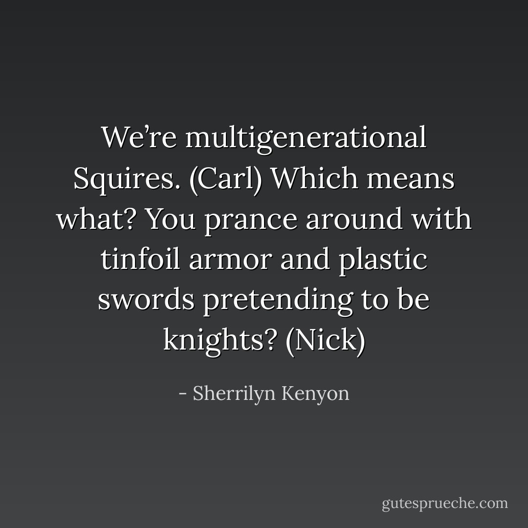 We’re multigenerational Squires. (Carl)<br />Which means what? You prance around with tinfoil armor and plastic swords pretending to be knights? (Nick) - Sherrilyn Kenyon