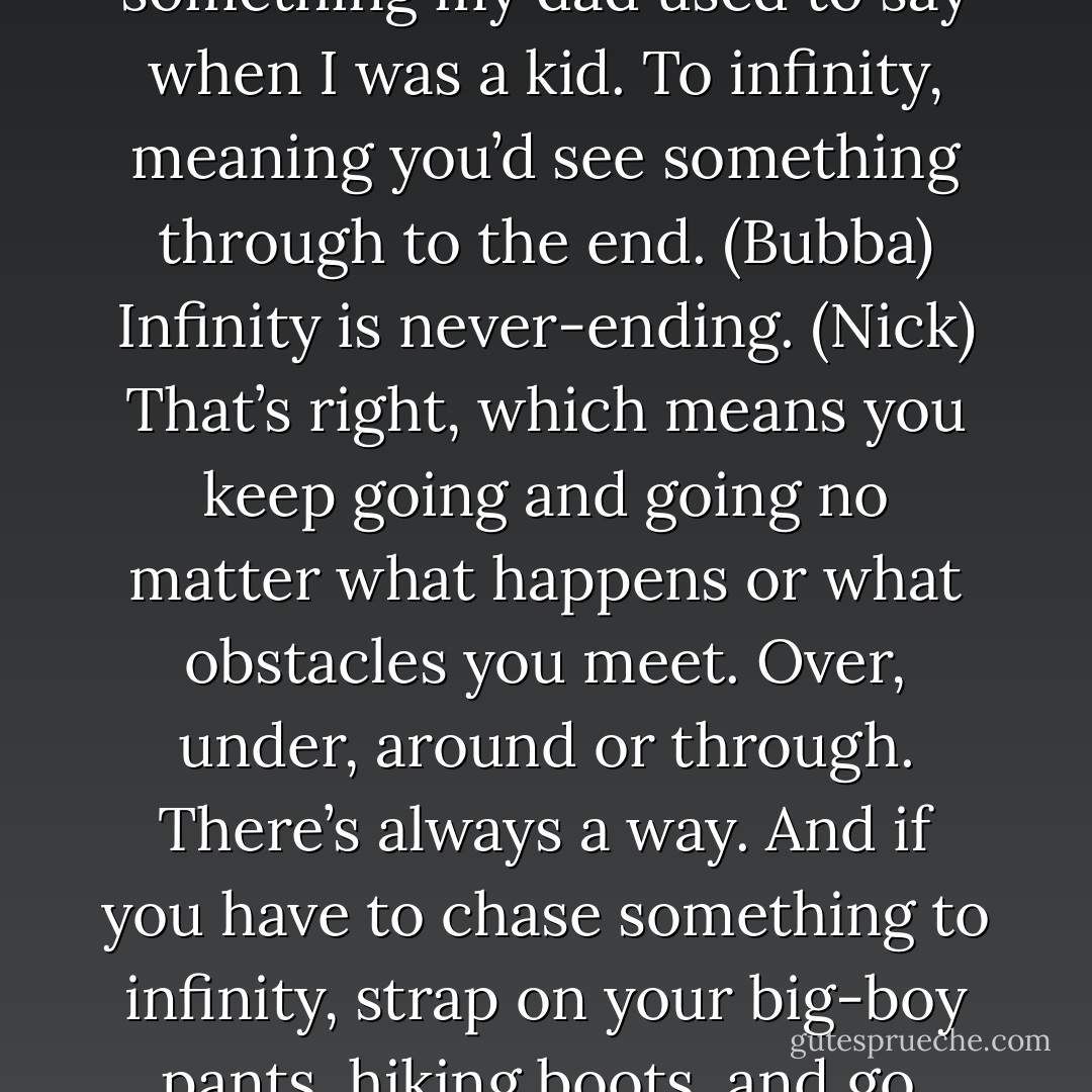 To infinity then. (Bubba)<br />What’s that mean? (Nick)<br />It’s something my dad used to say when I was a kid. To infinity, meaning you’d see something through to the end. (Bubba)<br />Infinity is never-ending. (Nick)<br />That’s right, which means you keep going and going no matter what happens or what obstacles you meet. Over, under, around or through. There’s always a way. And if you have to chase something to infinity, strap on your big-boy pants, hiking boots, and go. (Bubba) - Sherrilyn Kenyon