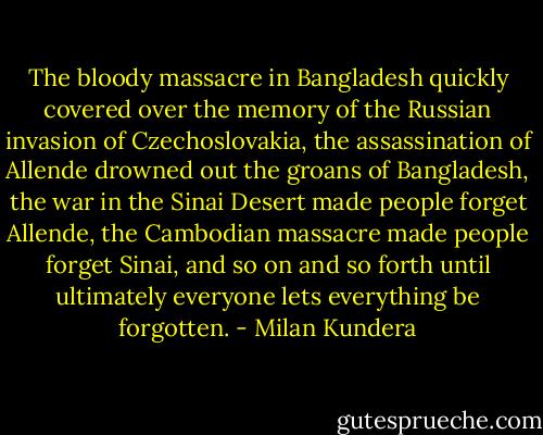 The bloody massacre in Bangladesh quickly covered over the memory of the Russian invasion of Czechoslovakia, the assassination of Allende drowned out the groans of Bangladesh, the war in the Sinai Desert made people forget Allende, the Cambodian massacre made people forget Sinai, and so on and so forth until ultimately everyone lets everything be forgotten. - Milan Kundera