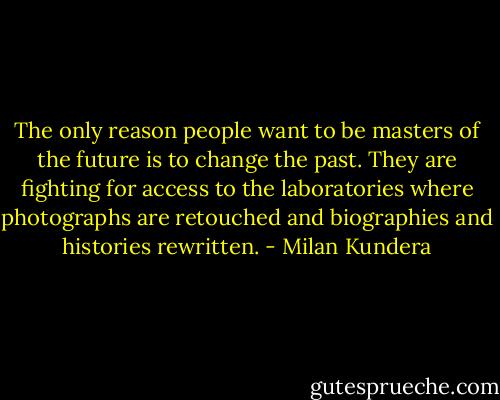 The only reason people want to be masters of the future is to change the past. They are fighting for access to the laboratories where photographs are retouched and biographies and histories rewritten. - Milan Kundera