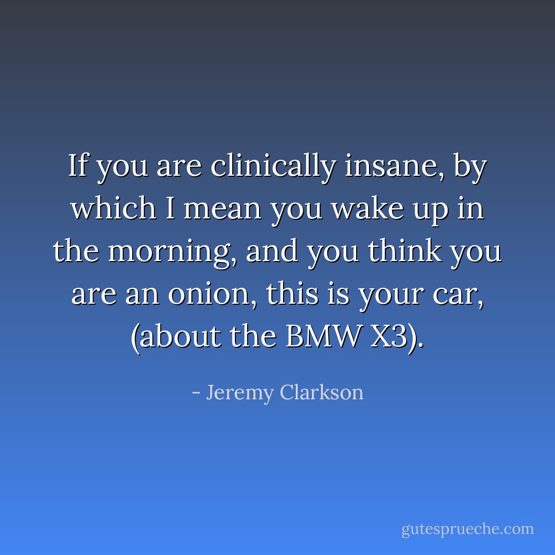 If you are clinically insane, by which I mean you wake up in the morning, and you think you are an onion, this is your car, (about the BMW X3). - Jeremy Clarkson