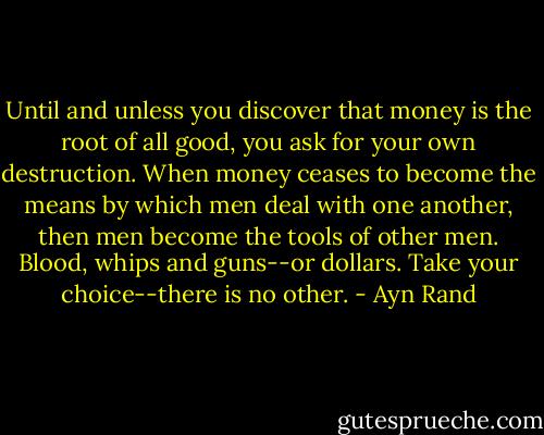 Until and unless you discover that money is the root of all good, you ask for your own destruction. When money ceases to become the means by which men deal with one another, then men become the tools of other men. Blood, whips and guns--or dollars. Take your choice--there is no other. - Ayn Rand